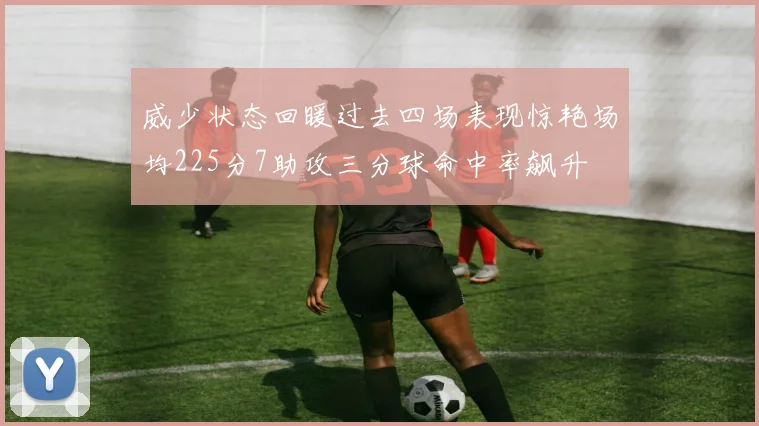威少状态回暖过去四场表现惊艳场均225分7助攻三分球命中率飙升