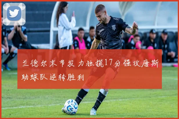 兰德尔末节发力独揽17分强攻唐斯助球队逆转胜利