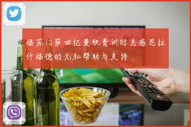 福苏门萨回忆曼联青训时光感恩拉什福德的无私帮助与支持