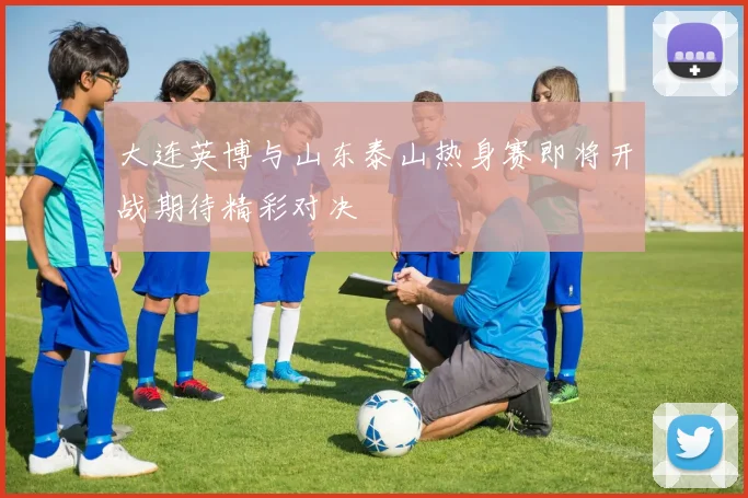 大连英博与山东泰山热身赛即将开战期待精彩对决