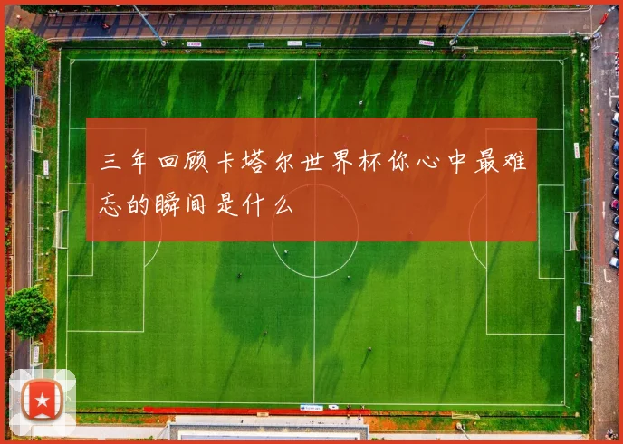 三年回顾卡塔尔世界杯你心中最难忘的瞬间是什么