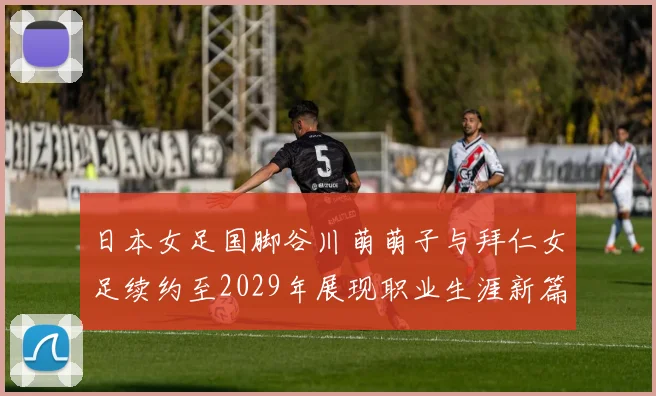 日本女足国脚谷川萌萌子与拜仁女足续约至2029年展现职业生涯新篇章