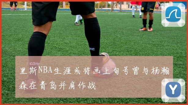 里斯NBA生涯或将画上句号曾与杨瀚森在青岛并肩作战