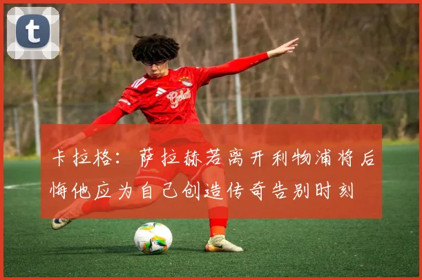 卡拉格：萨拉赫若离开利物浦将后悔他应为自己创造传奇告别时刻