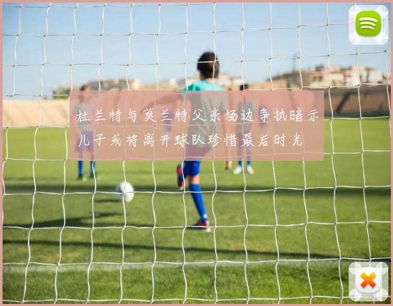 杜兰特与莫兰特父亲场边争执暗示儿子或将离开球队珍惜最后时光