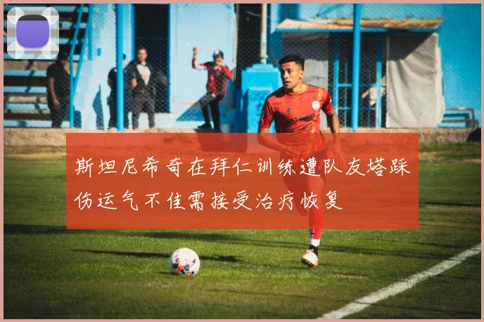 斯坦尼希奇在拜仁训练遭队友塔踩伤运气不佳需接受治疗恢复