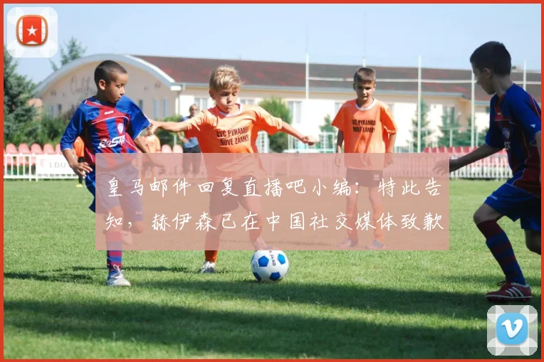 皇马邮件回复直播吧小编：特此告知，赫伊森已在中国社交媒体致歉