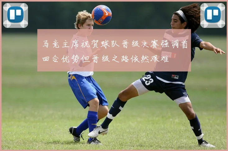 马竞主席祝贺球队晋级决赛强调首回合优势但晋级之路依然艰难
