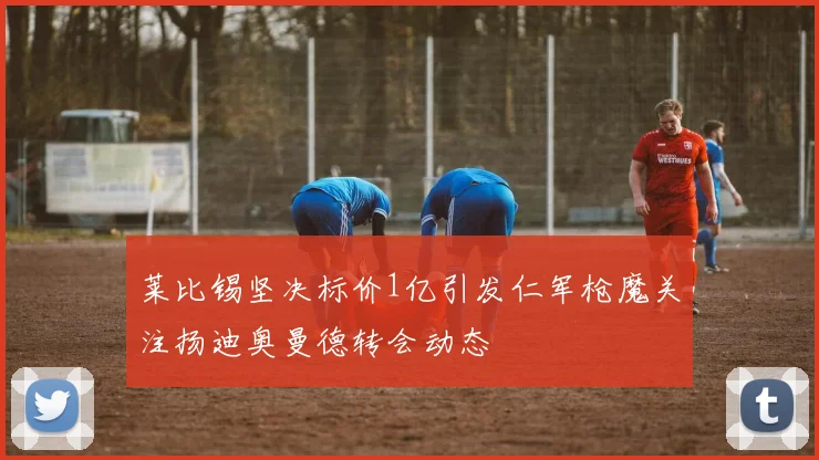 莱比锡坚决标价1亿引发仁军枪魔关注扬迪奥曼德转会动态