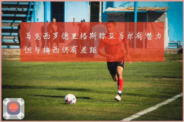 马克西罗德里格斯称亚马尔有潜力但与梅西仍有差距