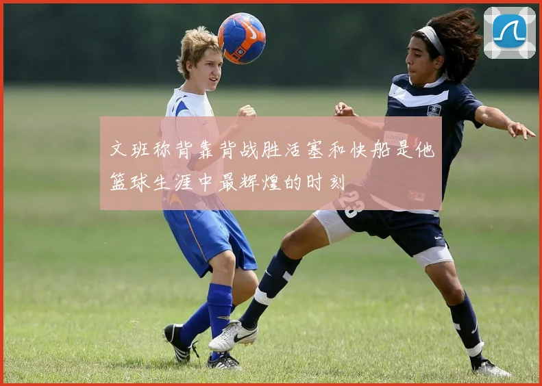 文班称背靠背战胜活塞和快船是他篮球生涯中最辉煌的时刻
