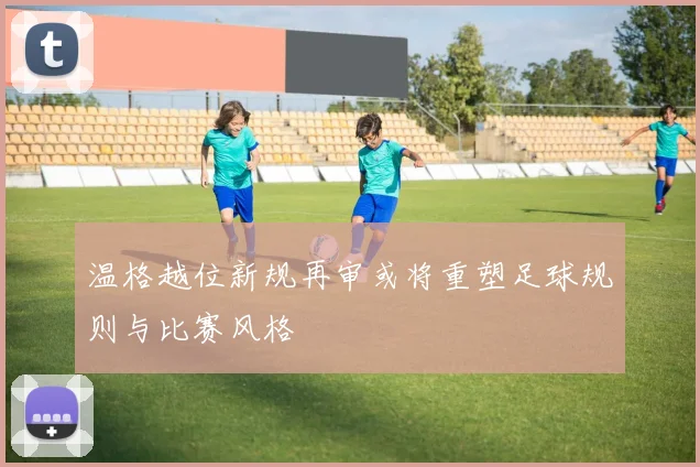 温格越位新规再审或将重塑足球规则与比赛风格