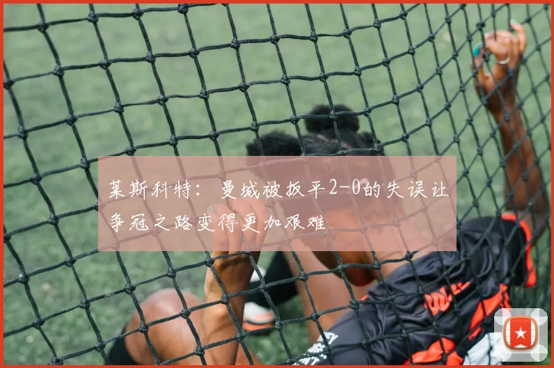莱斯科特：曼城被扳平2-0的失误让争冠之路变得更加艰难