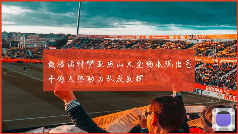 戴格诺特赞亚历山大全场表现出色手感火热助力队友发挥