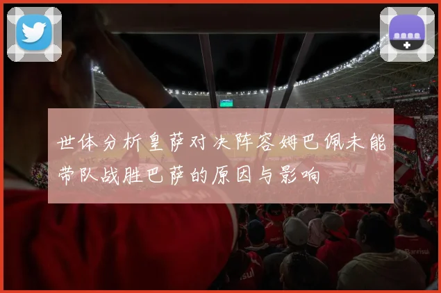 世体分析皇萨对决阵容姆巴佩未能带队战胜巴萨的原因与影响