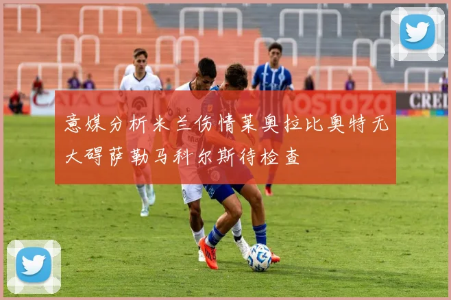 意媒分析米兰伤情莱奥拉比奥特无大碍萨勒马科尔斯待检查