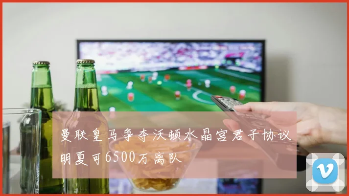 曼联皇马争夺沃顿水晶宫君子协议明夏可6500万离队