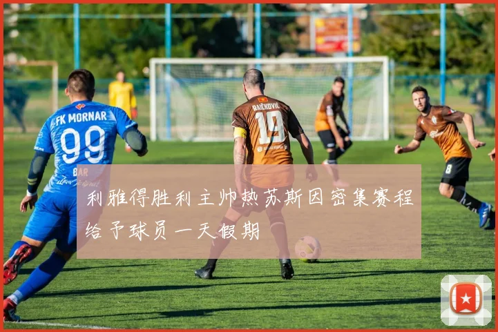 利雅得胜利主帅热苏斯因密集赛程给予球员一天假期