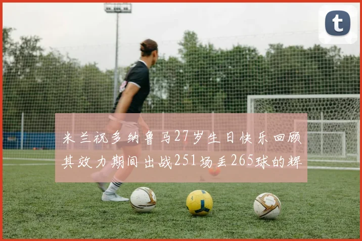 米兰祝多纳鲁马27岁生日快乐回顾其效力期间出战251场丢265球的辉煌历程