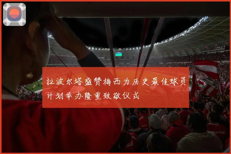 拉波尔塔盛赞梅西为历史最佳球员计划举办隆重致敬仪式