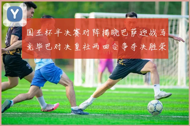 国王杯半决赛对阵揭晓巴萨迎战马竞毕巴对决皇社两回合争夺决胜荣耀