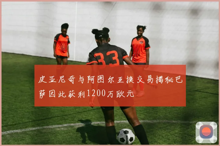 皮亚尼奇与阿图尔互换交易揭秘巴萨因此获利1200万欧元
