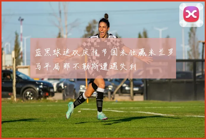 蓝黑球迷欢庆佳节国米独赢米兰罗马平局那不勒斯遭遇失利