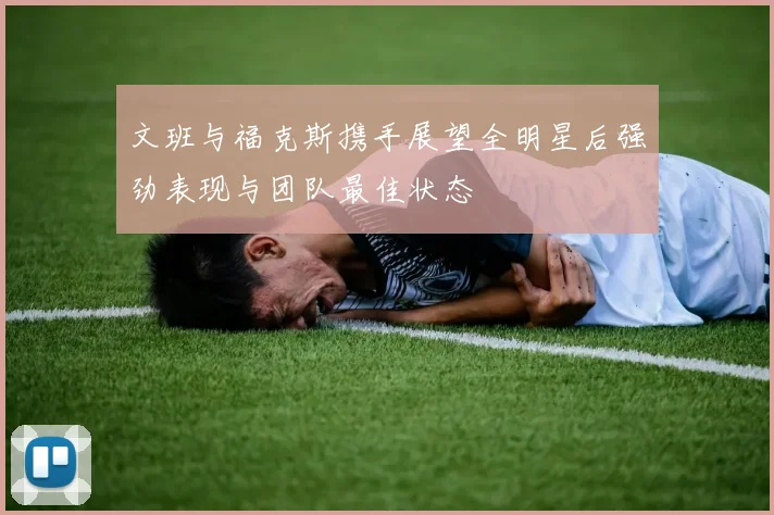 文班与福克斯携手展望全明星后强劲表现与团队最佳状态