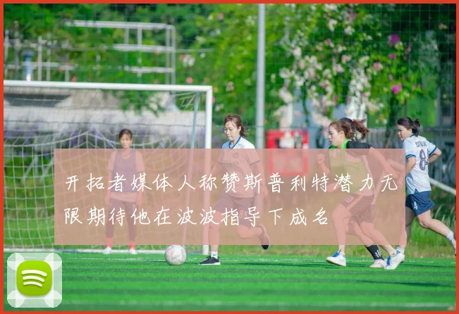 开拓者媒体人称赞斯普利特潜力无限期待他在波波指导下成名