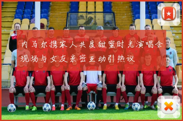 内马尔携家人共度甜蜜时光演唱会现场与女友亲密互动引热议