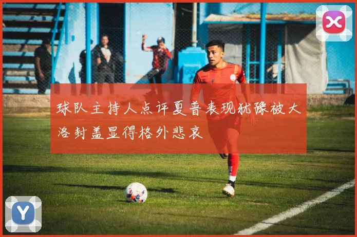 球队主持人点评夏普表现犹豫被大洛封盖显得格外悲哀