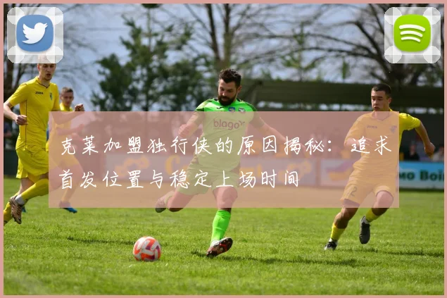 克莱加盟独行侠的原因揭秘：追求首发位置与稳定上场时间