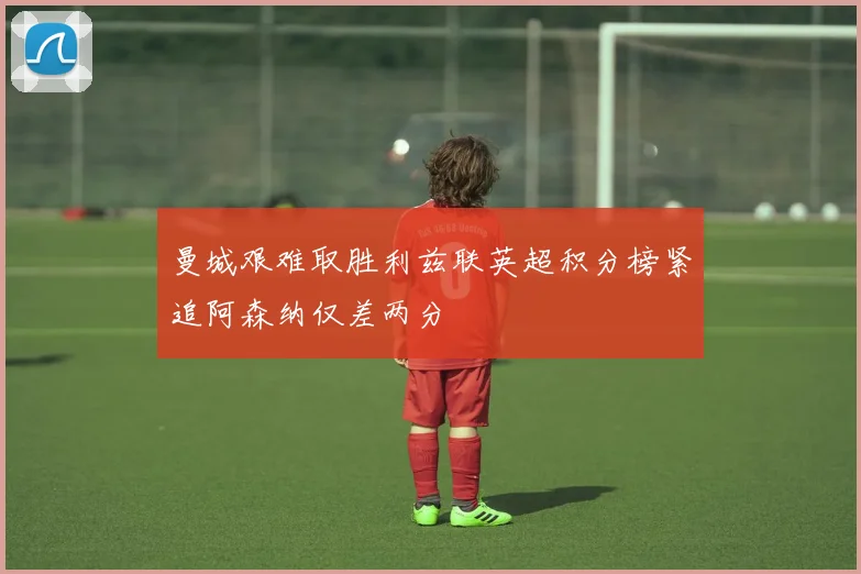 曼城艰难取胜利兹联英超积分榜紧追阿森纳仅差两分