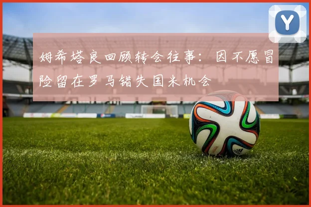 姆希塔良回顾转会往事：因不愿冒险留在罗马错失国米机会